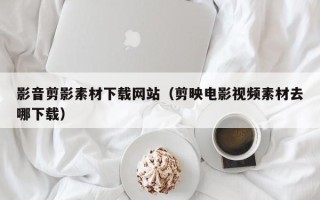 乳山影音剪影素材下载网站（剪映电影视频素材去哪下载）